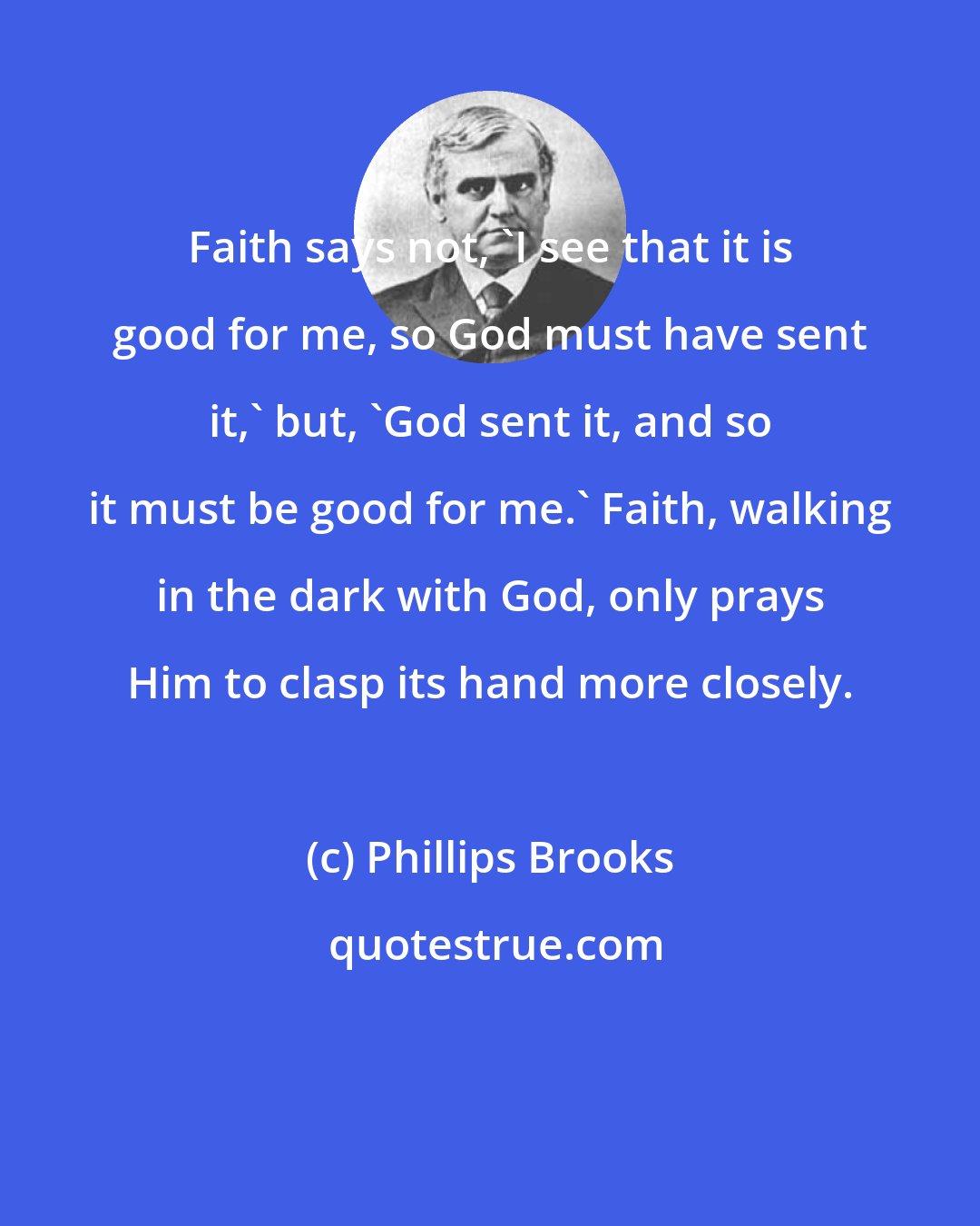 Phillips Brooks: Faith says not, 'I see that it is good for me, so God must have sent it,' but, 'God sent it, and so it must be good for me.' Faith, walking in the dark with God, only prays Him to clasp its hand more closely.