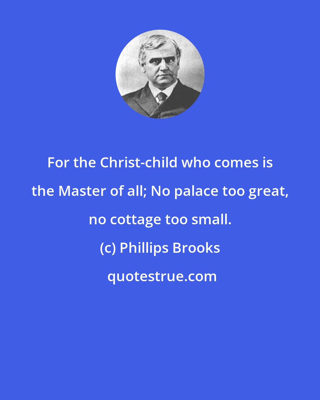 Phillips Brooks: For the Christ-child who comes is the Master of all; No palace too great, no cottage too small.