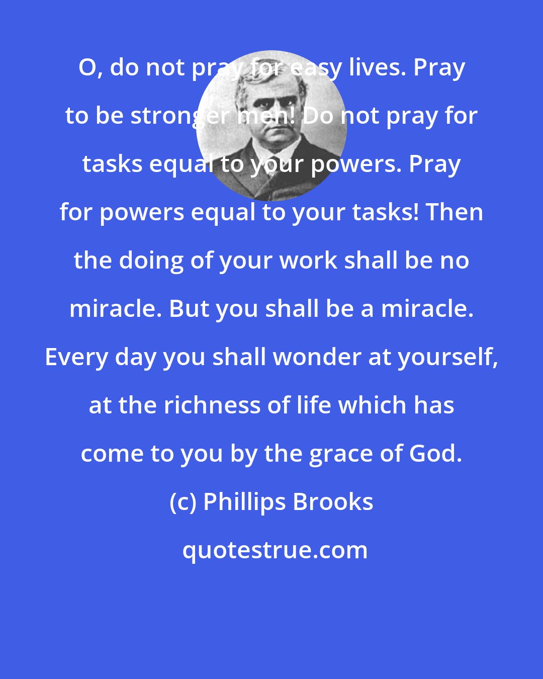 Phillips Brooks: O, do not pray for easy lives. Pray to be stronger men! Do not pray for tasks equal to your powers. Pray for powers equal to your tasks! Then the doing of your work shall be no miracle. But you shall be a miracle. Every day you shall wonder at yourself, at the richness of life which has come to you by the grace of God.