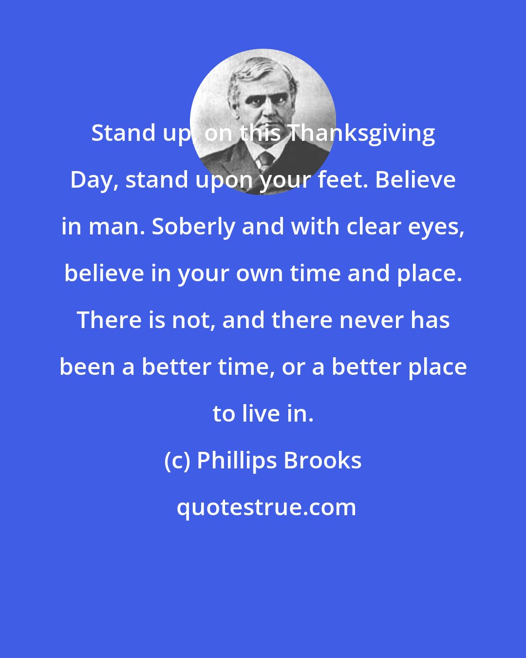 Phillips Brooks: Stand up, on this Thanksgiving Day, stand upon your feet. Believe in man. Soberly and with clear eyes, believe in your own time and place. There is not, and there never has been a better time, or a better place to live in.