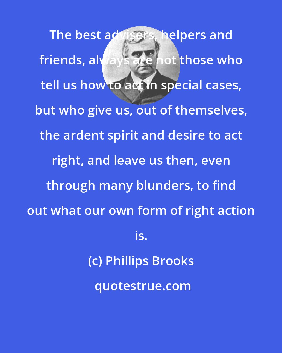 Phillips Brooks: The best advisers, helpers and friends, always are not those who tell us how to act in special cases, but who give us, out of themselves, the ardent spirit and desire to act right, and leave us then, even through many blunders, to find out what our own form of right action is.