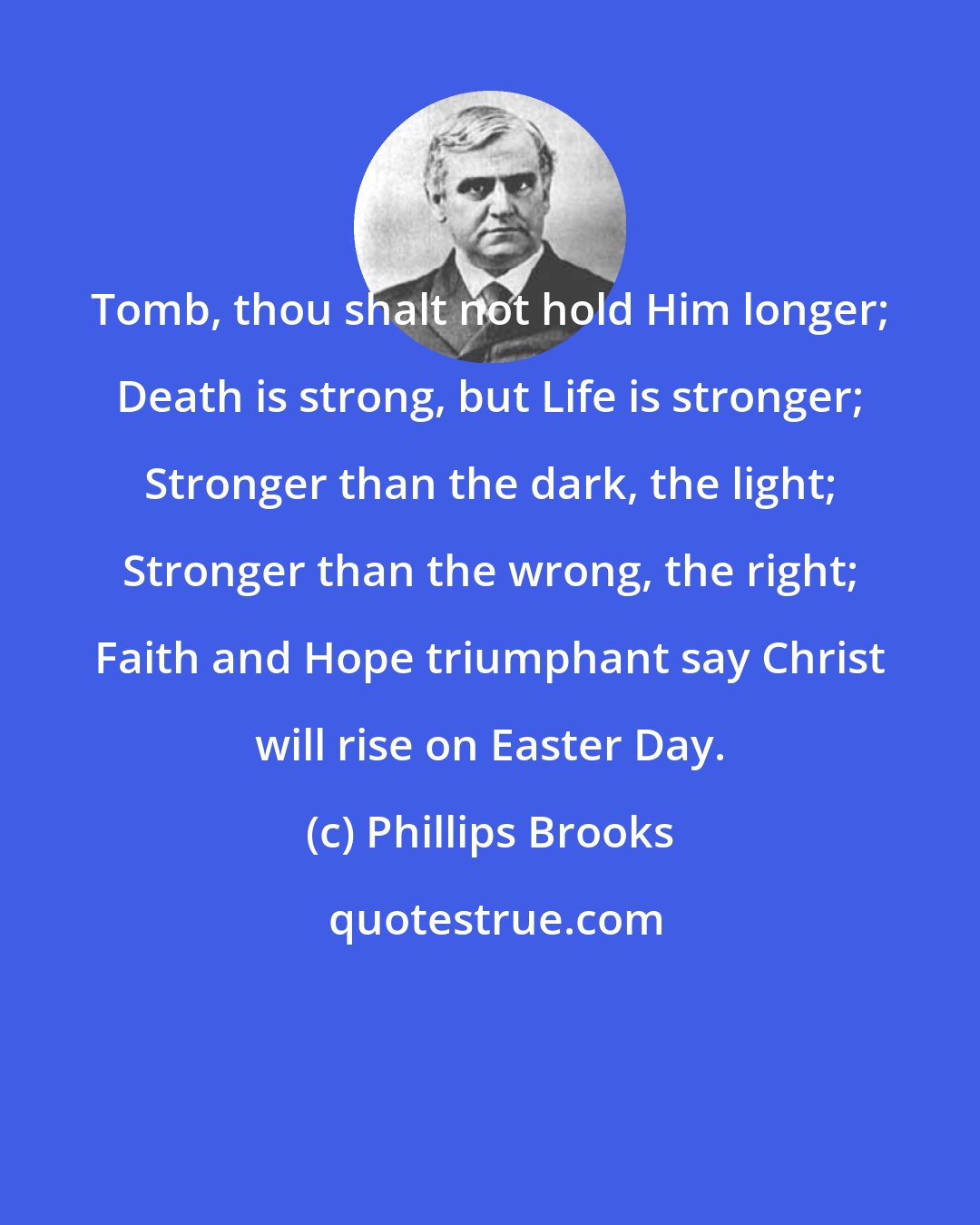 Phillips Brooks: Tomb, thou shalt not hold Him longer; Death is strong, but Life is stronger; Stronger than the dark, the light; Stronger than the wrong, the right; Faith and Hope triumphant say Christ will rise on Easter Day.