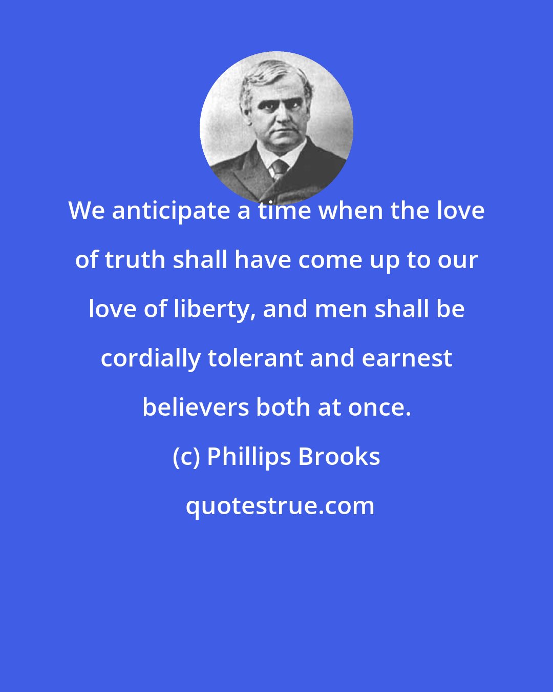 Phillips Brooks: We anticipate a time when the love of truth shall have come up to our love of liberty, and men shall be cordially tolerant and earnest believers both at once.