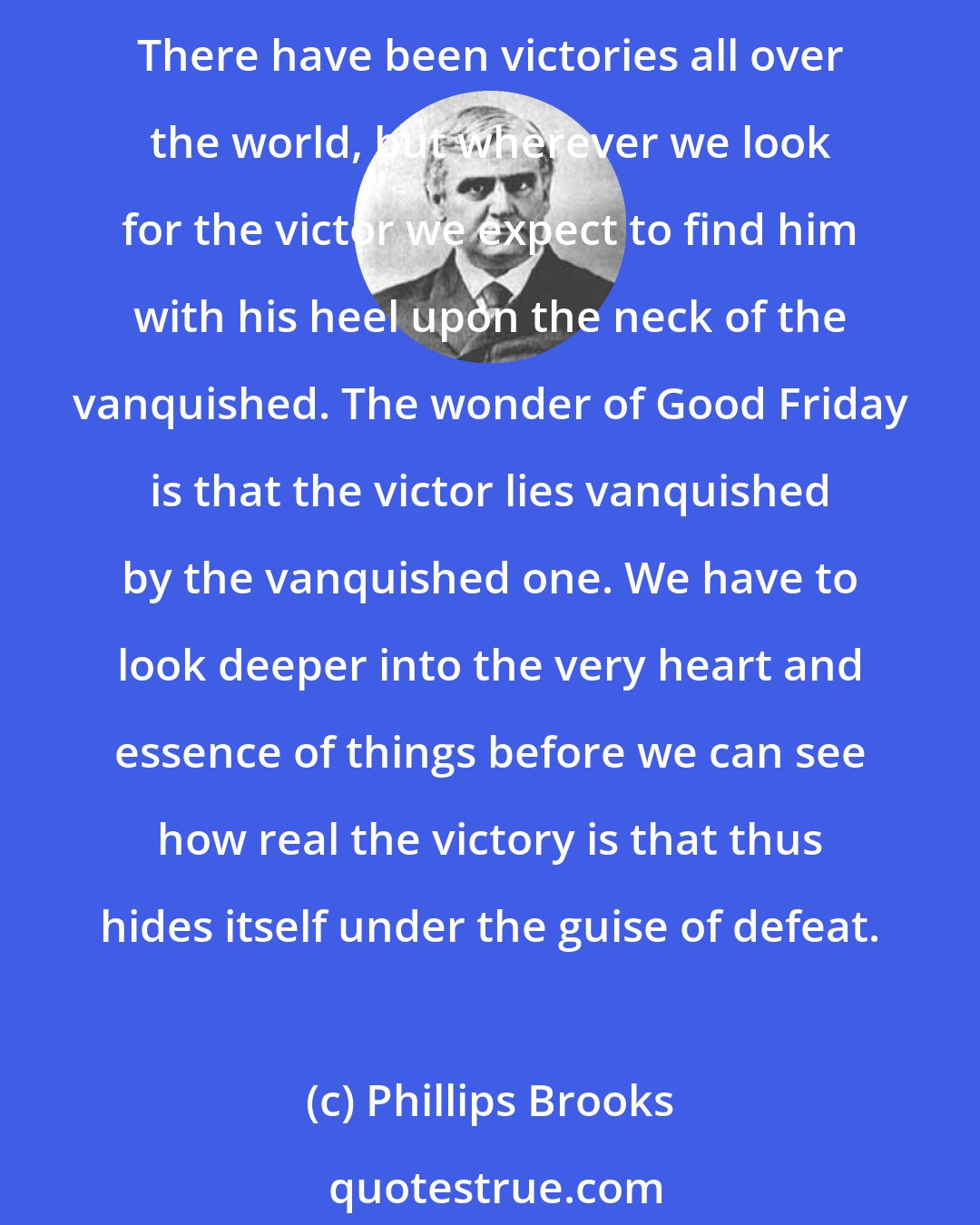 Phillips Brooks: We may say that on the first Good Friday afternoon was completed that great act by which light conquered darkness and goodness conquered sin. That is the wonder of our Saviour's crucifixion. There have been victories all over the world, but wherever we look for the victor we expect to find him with his heel upon the neck of the vanquished. The wonder of Good Friday is that the victor lies vanquished by the vanquished one. We have to look deeper into the very heart and essence of things before we can see how real the victory is that thus hides itself under the guise of defeat.