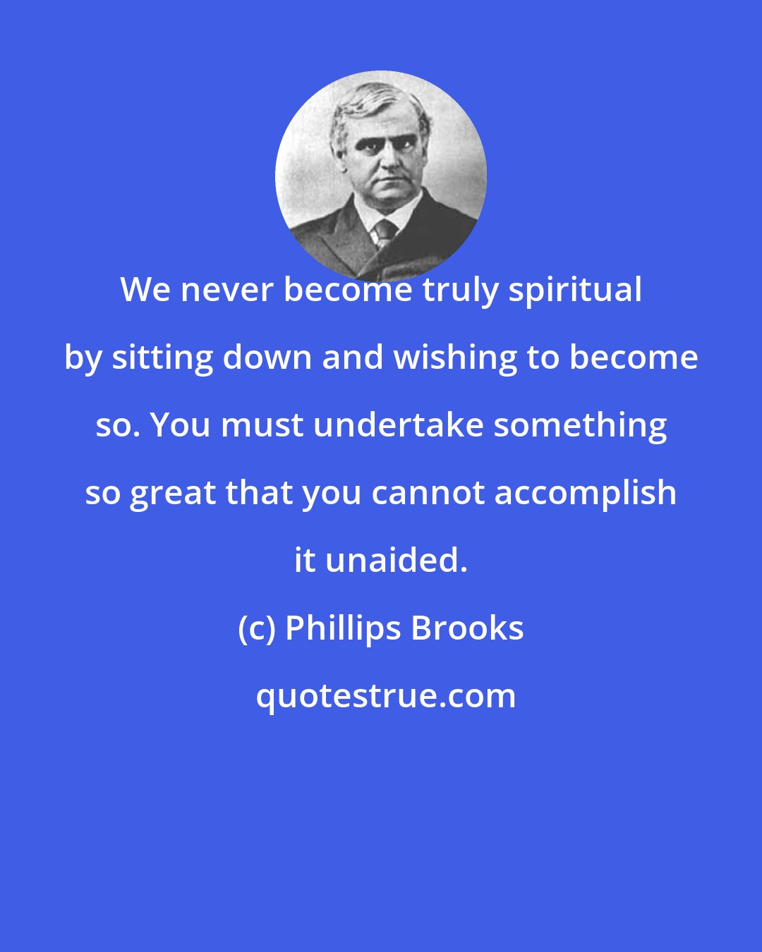 Phillips Brooks: We never become truly spiritual by sitting down and wishing to become so. You must undertake something so great that you cannot accomplish it unaided.