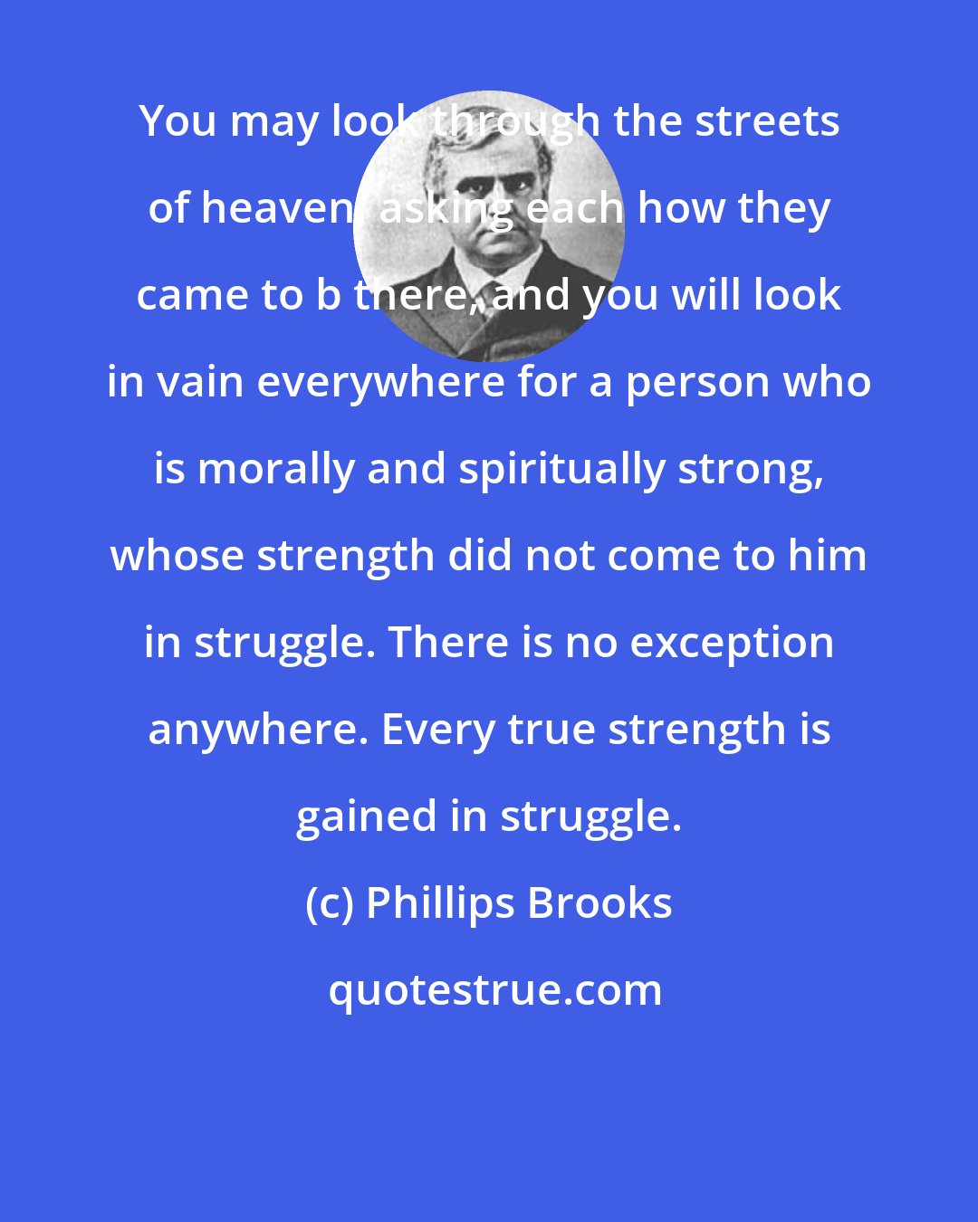 Phillips Brooks: You may look through the streets of heaven, asking each how they came to b there, and you will look in vain everywhere for a person who is morally and spiritually strong, whose strength did not come to him in struggle. There is no exception anywhere. Every true strength is gained in struggle.