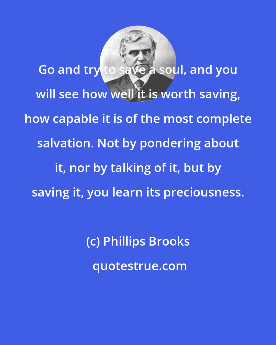 Phillips Brooks: Go and try to save a soul, and you will see how well it is worth saving, how capable it is of the most complete salvation. Not by pondering about it, nor by talking of it, but by saving it, you learn its preciousness.