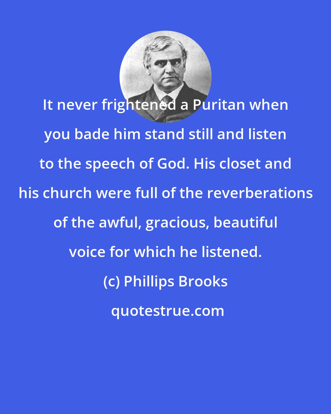 Phillips Brooks: It never frightened a Puritan when you bade him stand still and listen to the speech of God. His closet and his church were full of the reverberations of the awful, gracious, beautiful voice for which he listened.