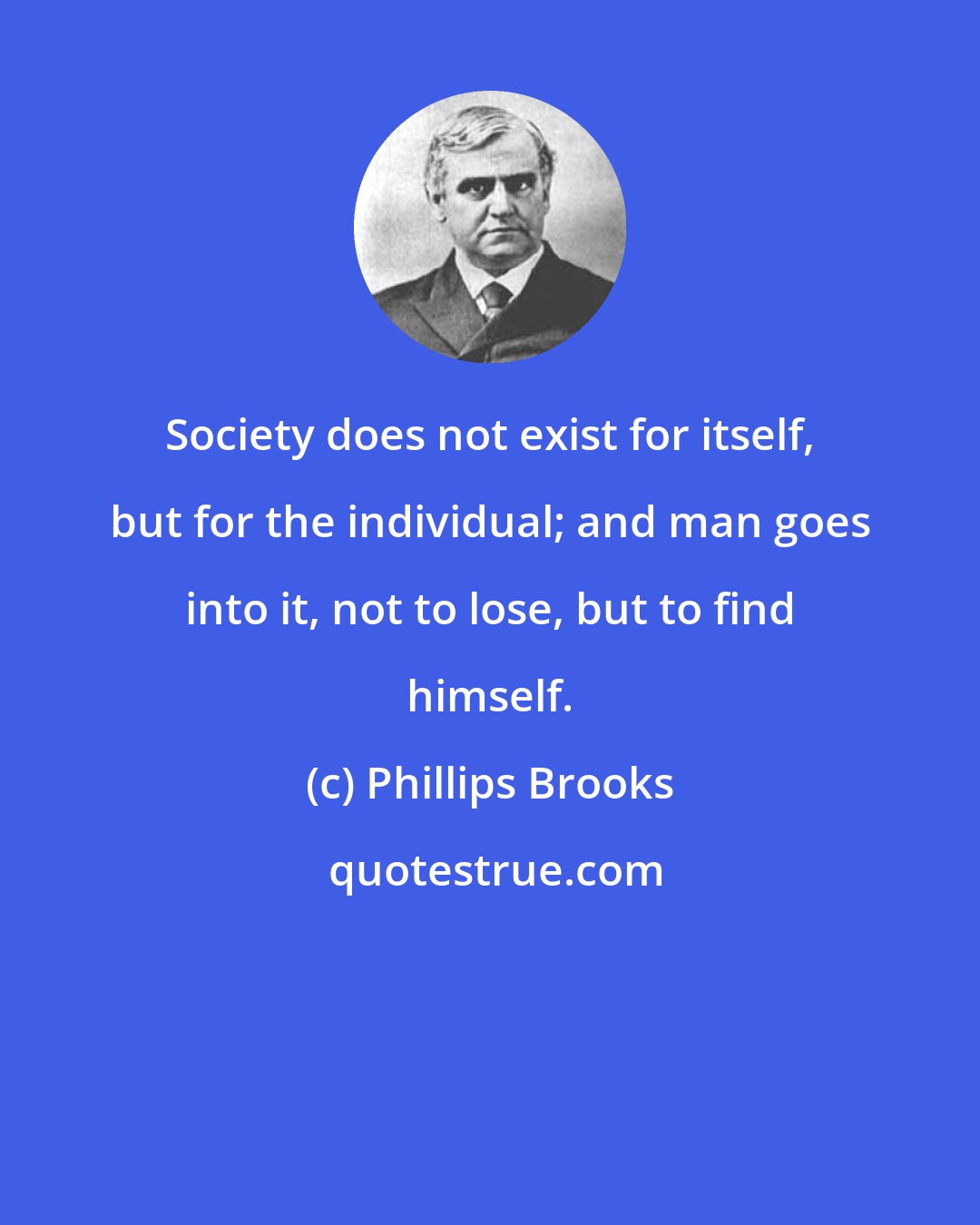 Phillips Brooks: Society does not exist for itself, but for the individual; and man goes into it, not to lose, but to find himself.