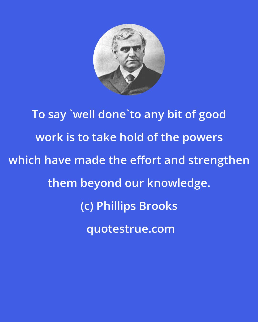 Phillips Brooks: To say 'well done'to any bit of good work is to take hold of the powers which have made the effort and strengthen them beyond our knowledge.