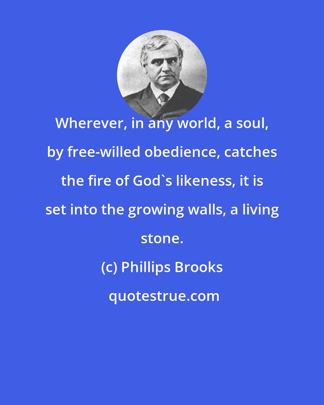 Phillips Brooks: Wherever, in any world, a soul, by free-willed obedience, catches the fire of God's likeness, it is set into the growing walls, a living stone.