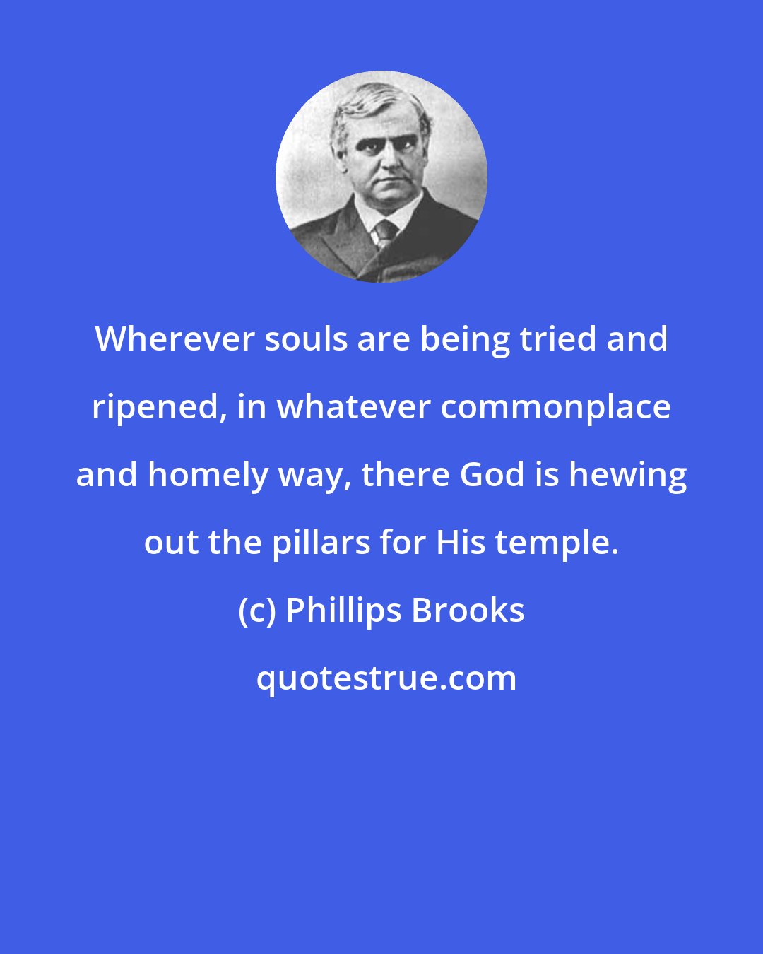 Phillips Brooks: Wherever souls are being tried and ripened, in whatever commonplace and homely way, there God is hewing out the pillars for His temple.