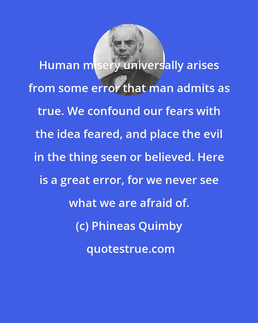 Phineas Quimby: Human misery universally arises from some error that man admits as true. We confound our fears with the idea feared, and place the evil in the thing seen or believed. Here is a great error, for we never see what we are afraid of.