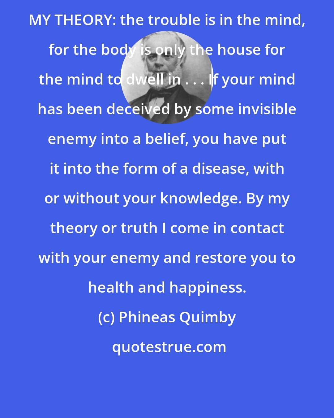 Phineas Quimby: MY THEORY: the trouble is in the mind, for the body is only the house for the mind to dwell in . . . If your mind has been deceived by some invisible enemy into a belief, you have put it into the form of a disease, with or without your knowledge. By my theory or truth I come in contact with your enemy and restore you to health and happiness.