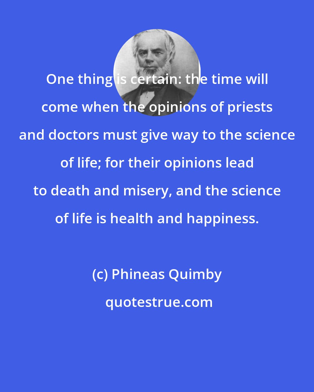 Phineas Quimby: One thing is certain: the time will come when the opinions of priests and doctors must give way to the science of life; for their opinions lead to death and misery, and the science of life is health and happiness.