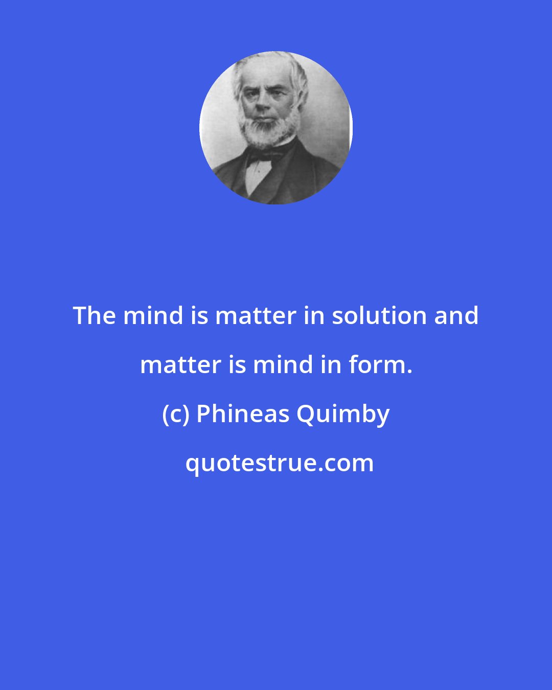 Phineas Quimby: The mind is matter in solution and matter is mind in form.