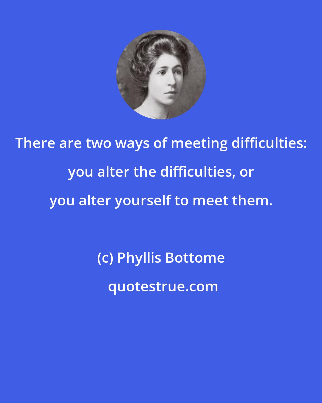 Phyllis Bottome: There are two ways of meeting difficulties: you alter the difficulties, or you alter yourself to meet them.