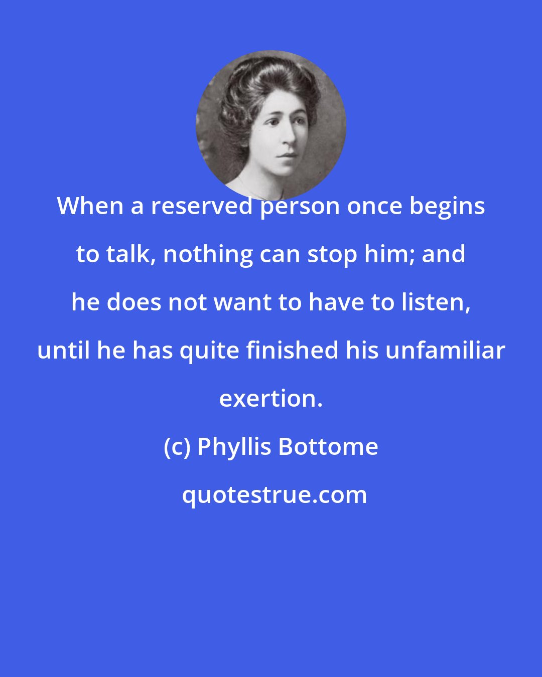 Phyllis Bottome: When a reserved person once begins to talk, nothing can stop him; and he does not want to have to listen, until he has quite finished his unfamiliar exertion.