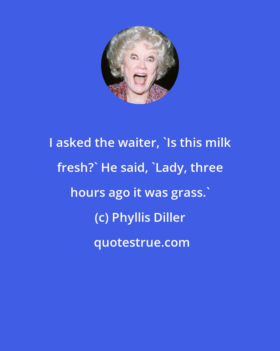 Phyllis Diller: I asked the waiter, 'Is this milk fresh?' He said, 'Lady, three hours ago it was grass.'