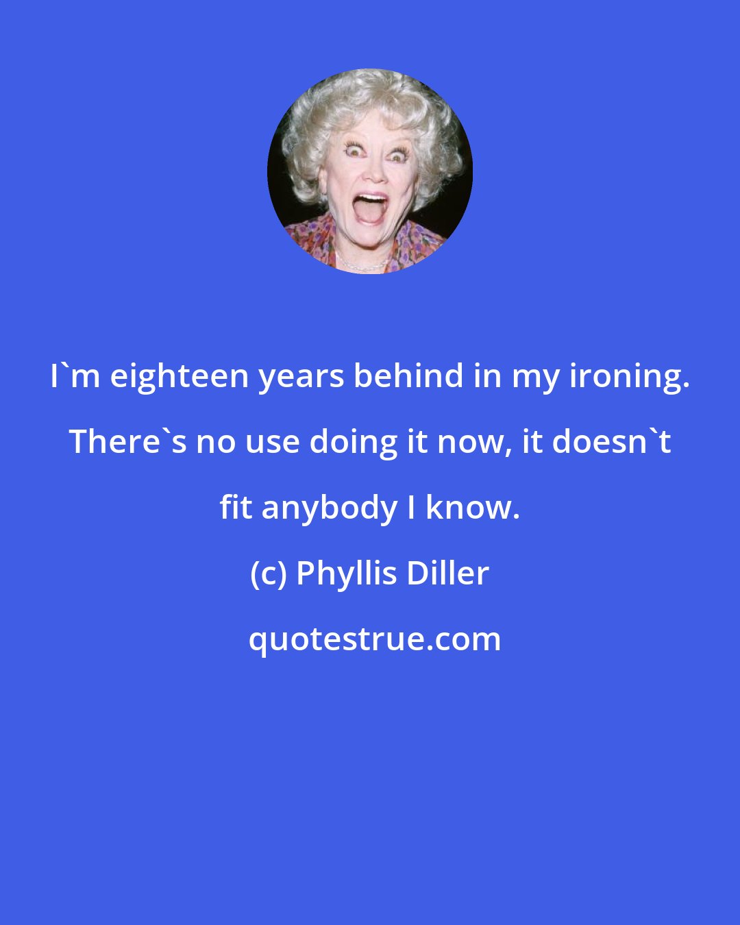 Phyllis Diller: I'm eighteen years behind in my ironing. There's no use doing it now, it doesn't fit anybody I know.