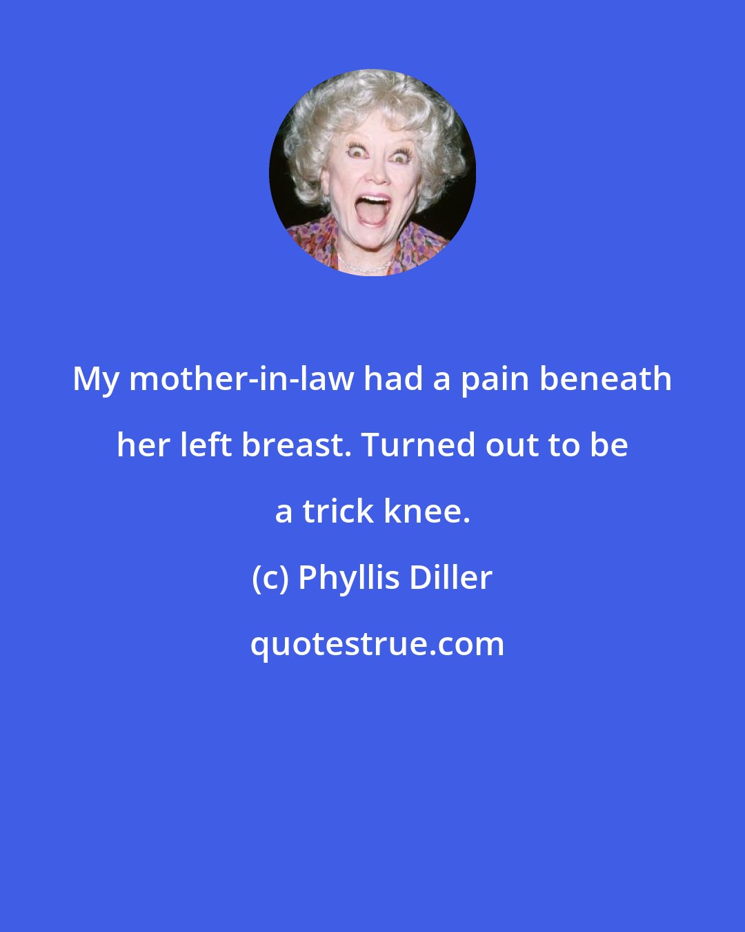 Phyllis Diller: My mother-in-law had a pain beneath her left breast. Turned out to be a trick knee.