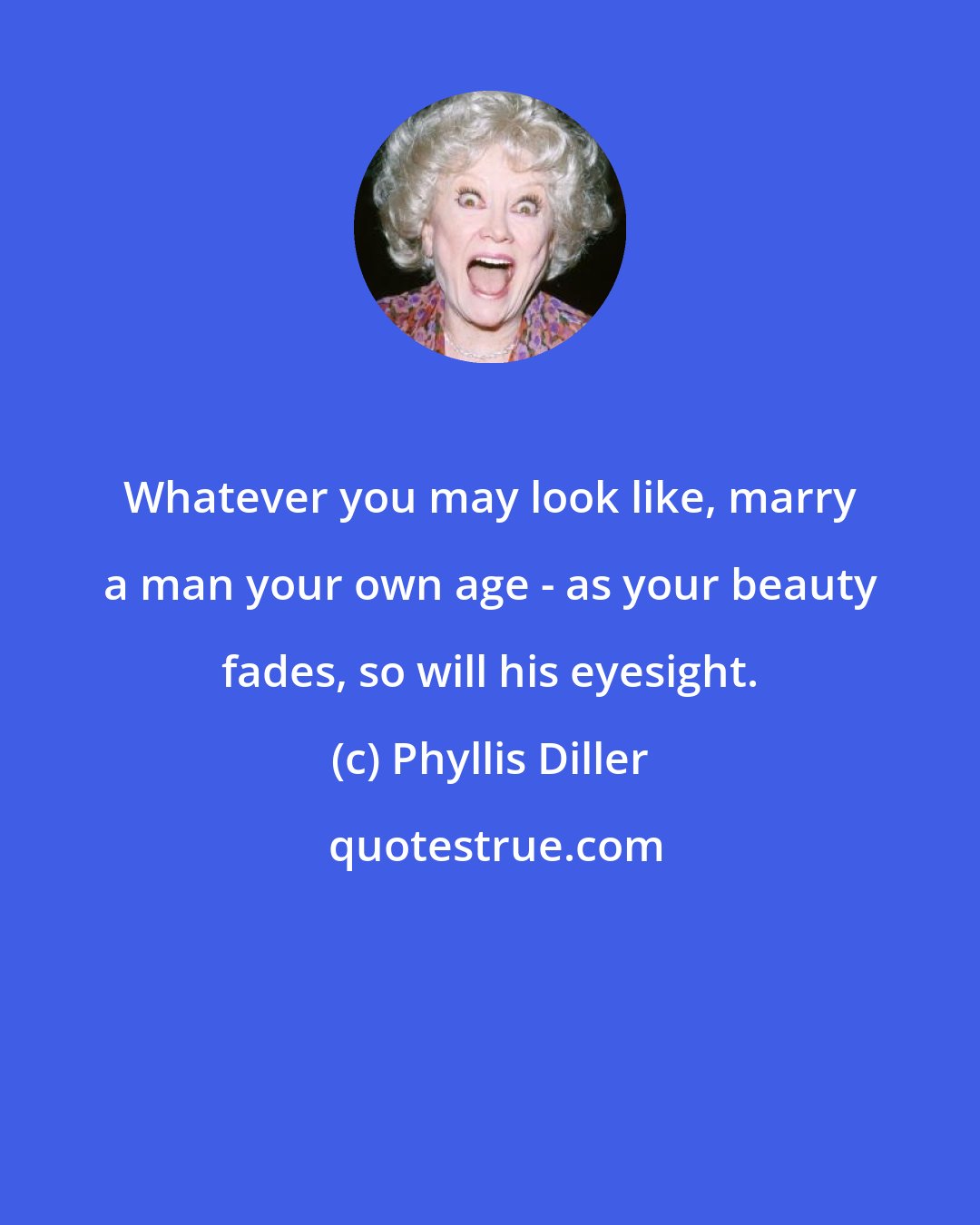 Phyllis Diller: Whatever you may look like, marry a man your own age - as your beauty fades, so will his eyesight.