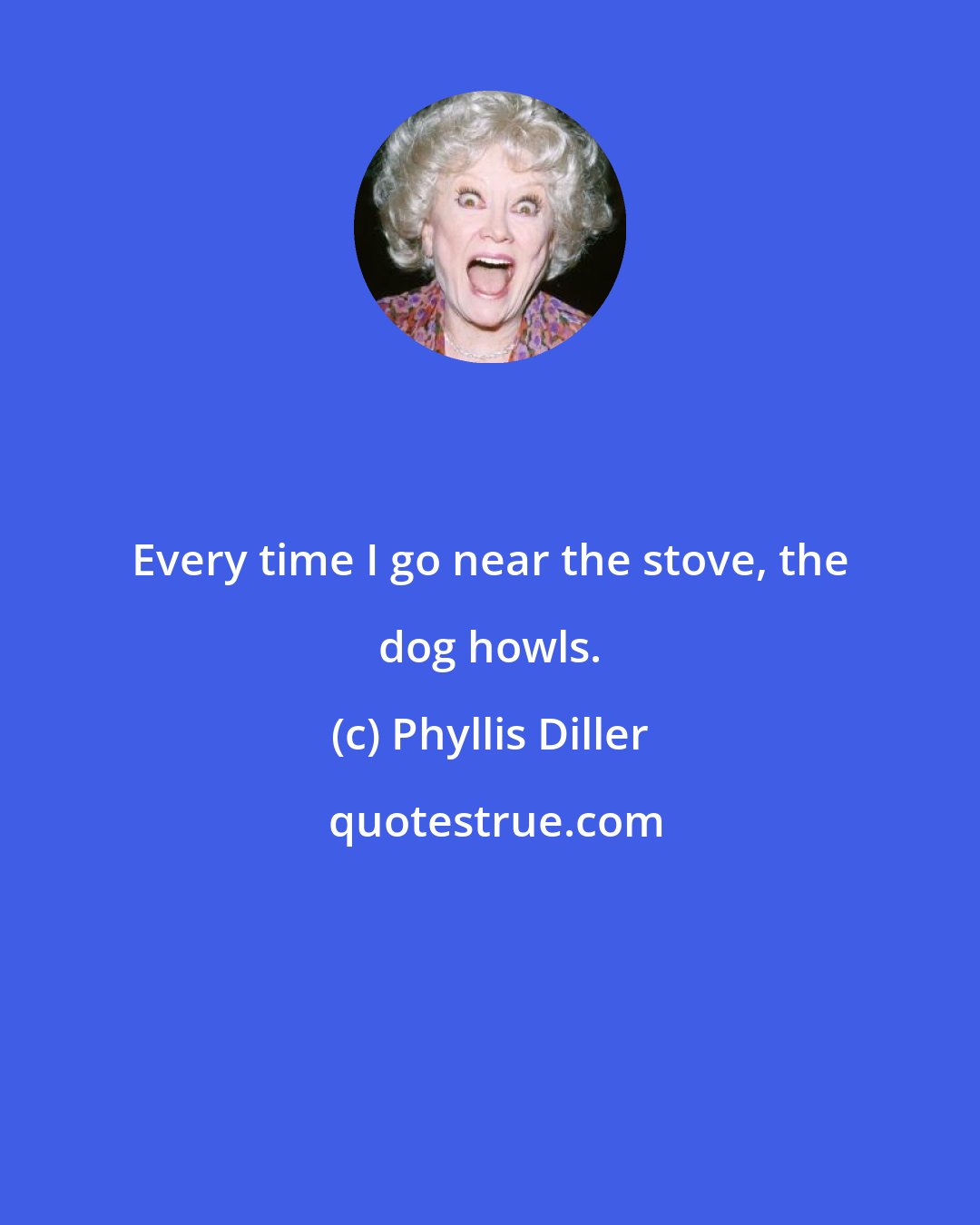 Phyllis Diller: Every time I go near the stove, the dog howls.