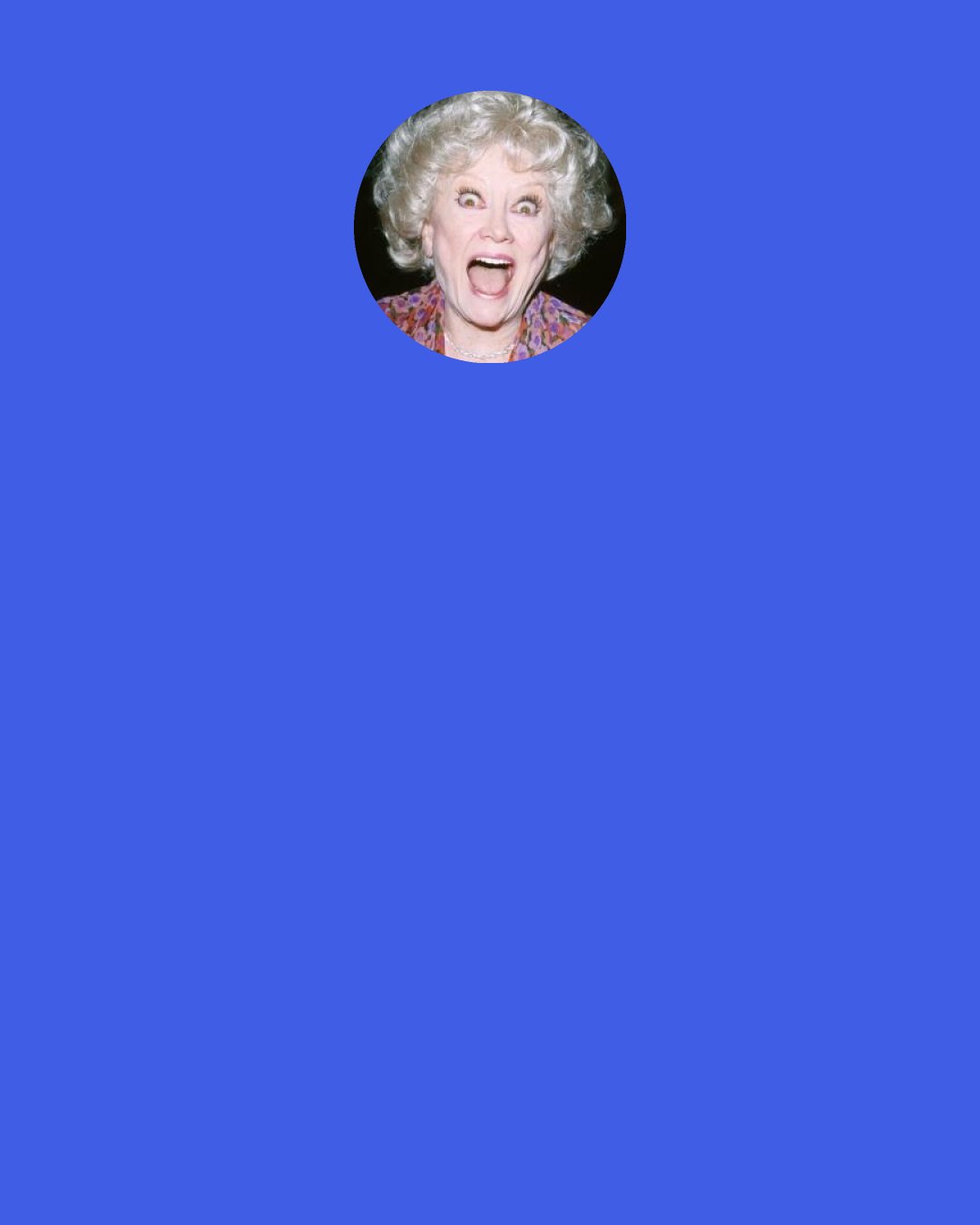 Phyllis Diller: I don’t want to sound like I’m on dope, but that hour is a high; it’s as good as you can feel. A wonderful, wonderful happiness, and great power.