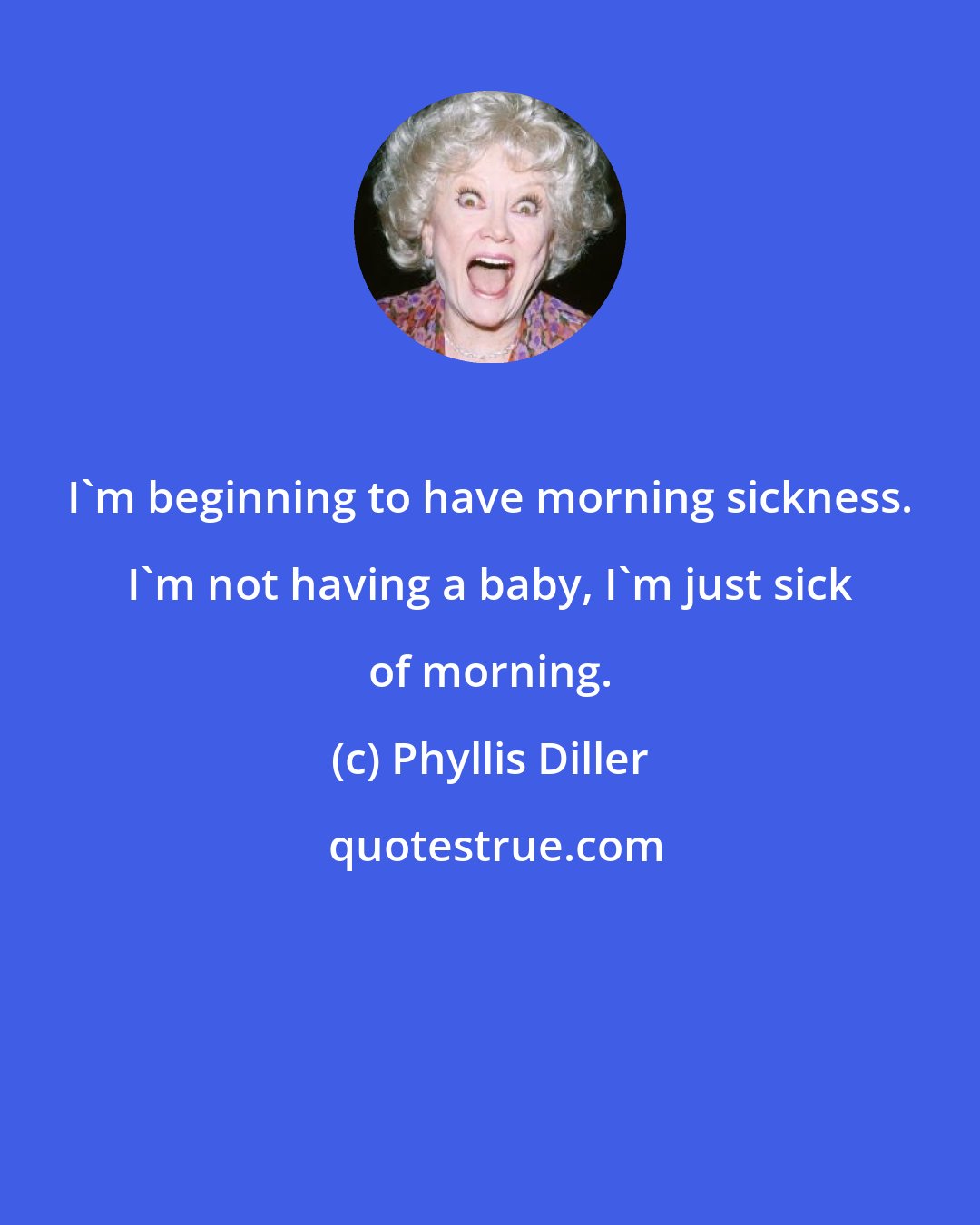 Phyllis Diller: I'm beginning to have morning sickness. I'm not having a baby, I'm just sick of morning.