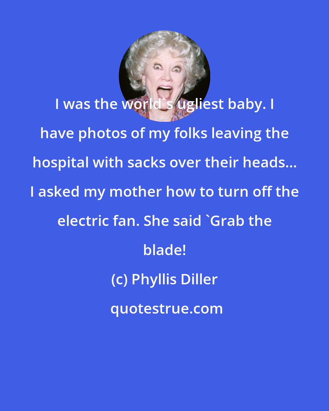 Phyllis Diller: I was the world's ugliest baby. I have photos of my folks leaving the hospital with sacks over their heads... I asked my mother how to turn off the electric fan. She said 'Grab the blade!