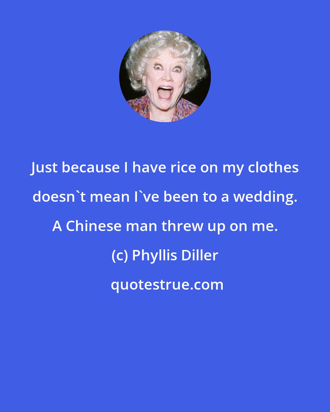 Phyllis Diller: Just because I have rice on my clothes doesn't mean I've been to a wedding. A Chinese man threw up on me.