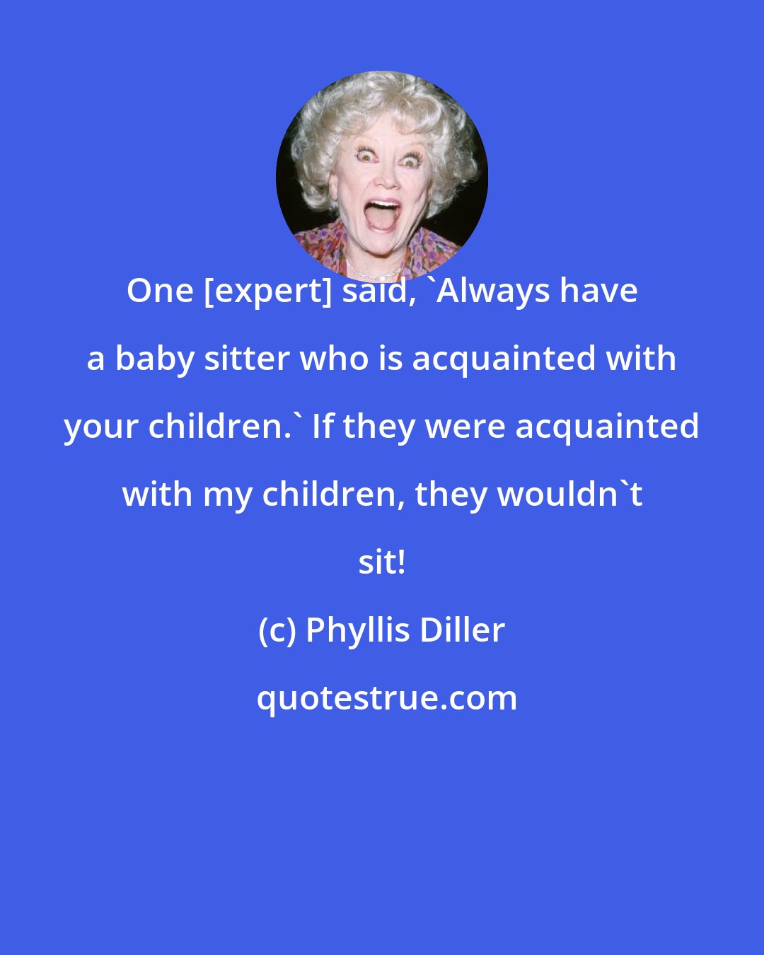 Phyllis Diller: One [expert] said, 'Always have a baby sitter who is acquainted with your children.' If they were acquainted with my children, they wouldn't sit!