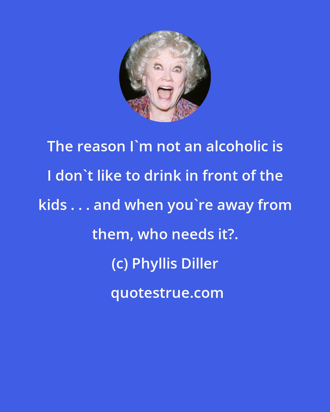 Phyllis Diller: The reason I'm not an alcoholic is I don't like to drink in front of the kids . . . and when you're away from them, who needs it?.