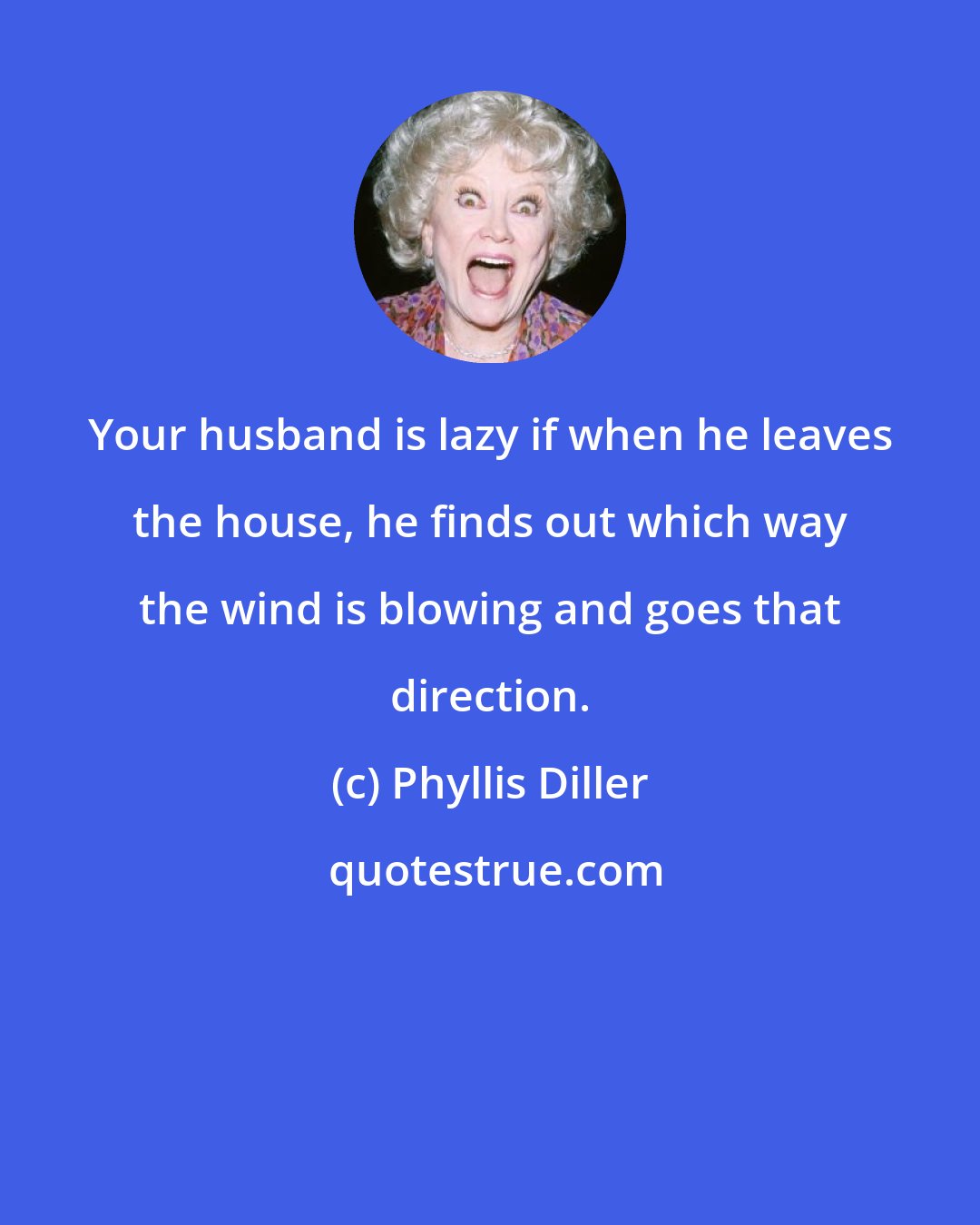 Phyllis Diller: Your husband is lazy if when he leaves the house, he finds out which way the wind is blowing and goes that direction.