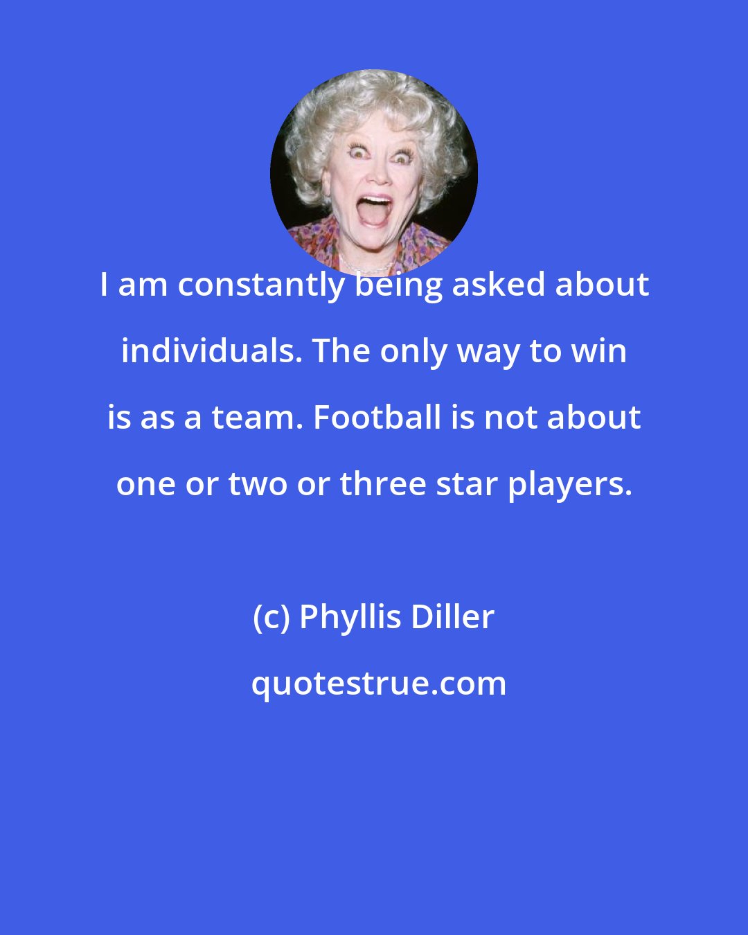 Phyllis Diller: I am constantly being asked about individuals. The only way to win is as a team. Football is not about one or two or three star players.