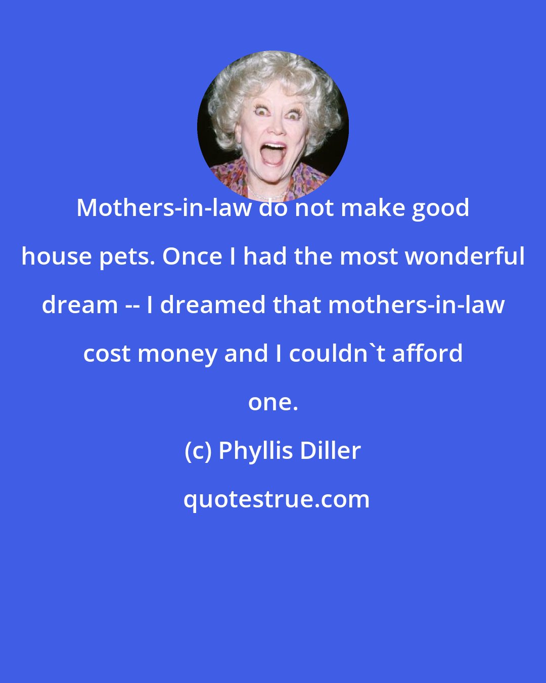 Phyllis Diller: Mothers-in-law do not make good house pets. Once I had the most wonderful dream -- I dreamed that mothers-in-law cost money and I couldn't afford one.