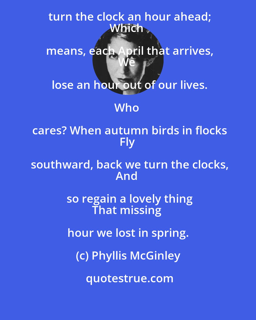 Phyllis McGinley: In spring when maple buds are red,
We turn the clock an hour ahead;
Which means, each April that arrives,
We lose an hour out of our lives.

Who cares? When autumn birds in flocks
Fly southward, back we turn the clocks,
And so regain a lovely thing
That missing hour we lost in spring.