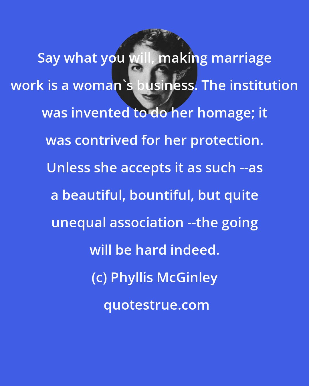 Phyllis McGinley: Say what you will, making marriage work is a woman's business. The institution was invented to do her homage; it was contrived for her protection. Unless she accepts it as such --as a beautiful, bountiful, but quite unequal association --the going will be hard indeed.
