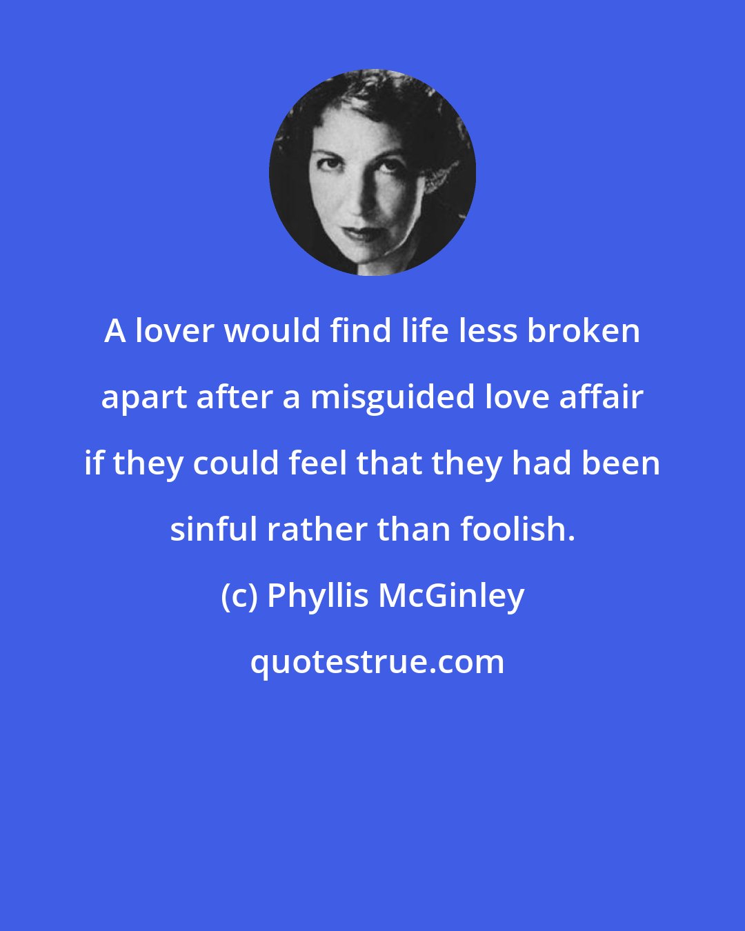Phyllis McGinley: A lover would find life less broken apart after a misguided love affair if they could feel that they had been sinful rather than foolish.
