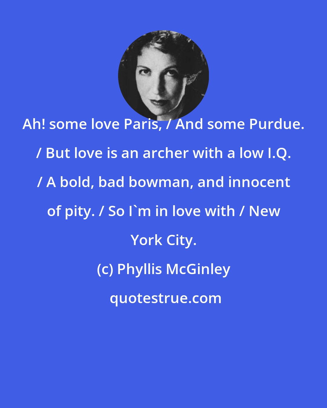 Phyllis McGinley: Ah! some love Paris, / And some Purdue. / But love is an archer with a low I.Q. / A bold, bad bowman, and innocent of pity. / So I'm in love with / New York City.