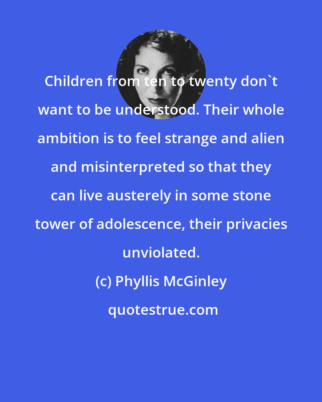 Phyllis McGinley: Children from ten to twenty don't want to be understood. Their whole ambition is to feel strange and alien and misinterpreted so that they can live austerely in some stone tower of adolescence, their privacies unviolated.