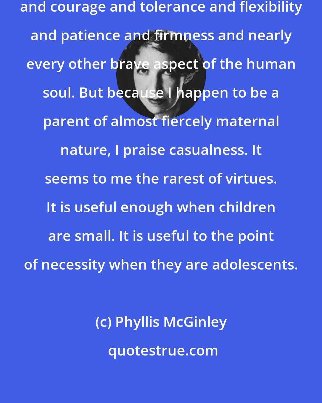 Phyllis McGinley: God knows that a mother needs fortitude and courage and tolerance and flexibility and patience and firmness and nearly every other brave aspect of the human soul. But because I happen to be a parent of almost fiercely maternal nature, I praise casualness. It seems to me the rarest of virtues. It is useful enough when children are small. It is useful to the point of necessity when they are adolescents.