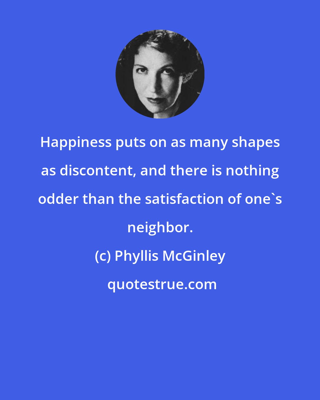 Phyllis McGinley: Happiness puts on as many shapes as discontent, and there is nothing odder than the satisfaction of one's neighbor.