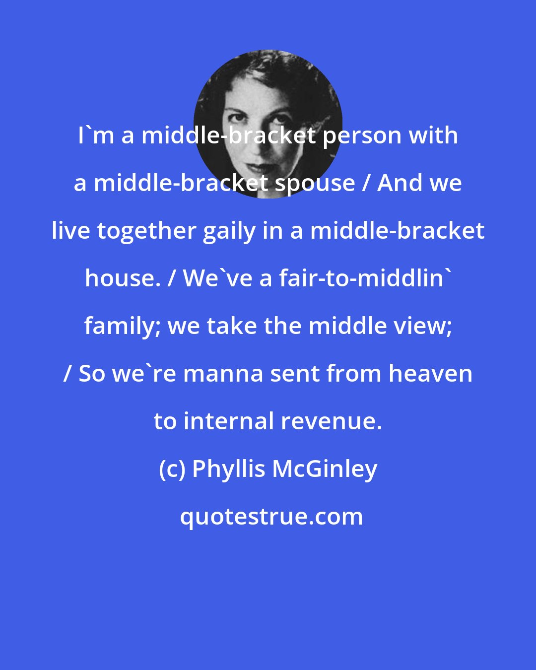 Phyllis McGinley: I'm a middle-bracket person with a middle-bracket spouse / And we live together gaily in a middle-bracket house. / We've a fair-to-middlin' family; we take the middle view; / So we're manna sent from heaven to internal revenue.