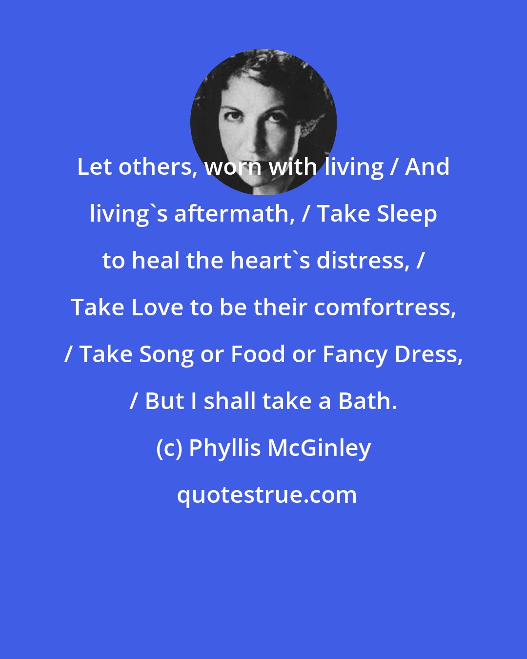 Phyllis McGinley: Let others, worn with living / And living's aftermath, / Take Sleep to heal the heart's distress, / Take Love to be their comfortress, / Take Song or Food or Fancy Dress, / But I shall take a Bath.