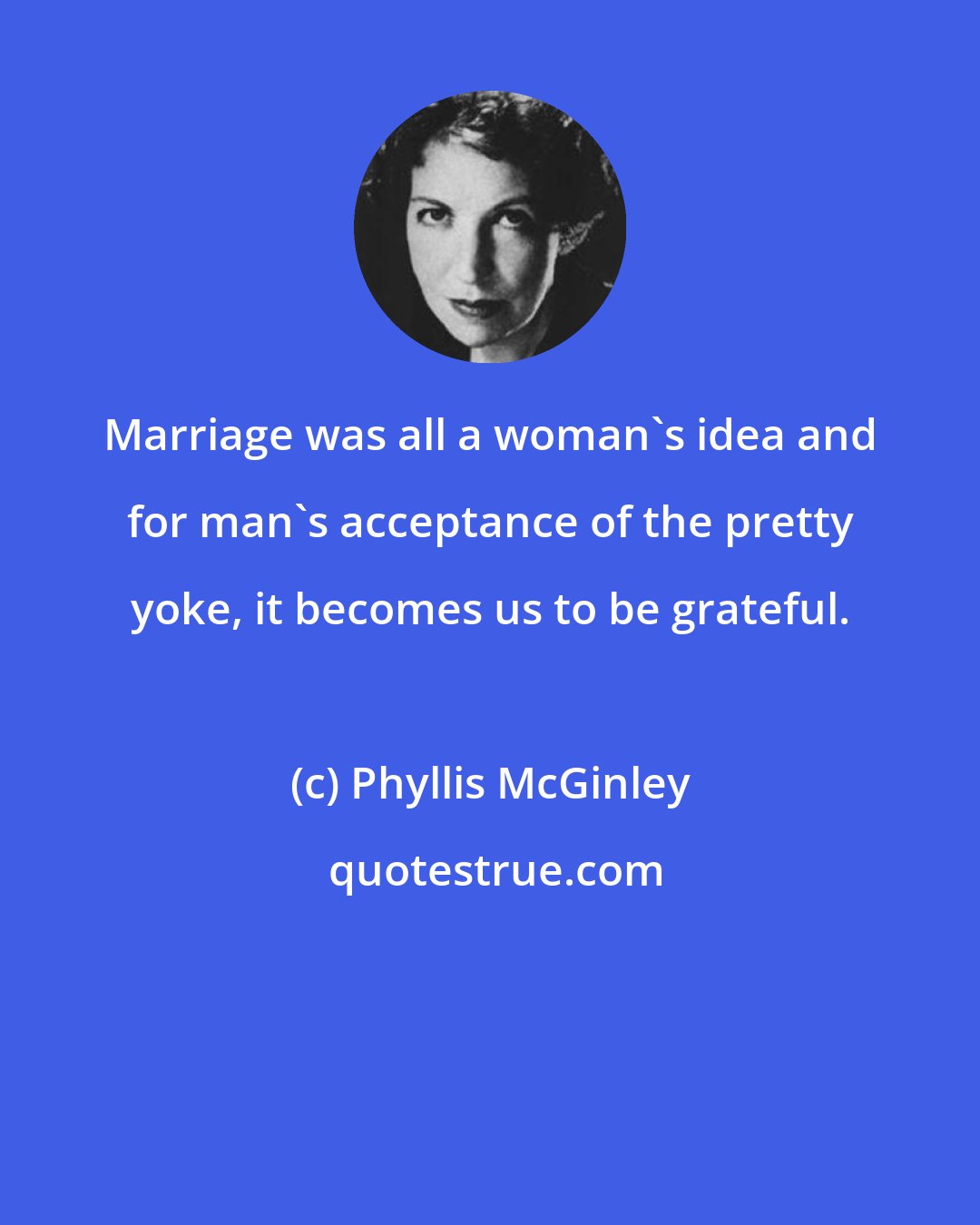 Phyllis McGinley: Marriage was all a woman's idea and for man's acceptance of the pretty yoke, it becomes us to be grateful.
