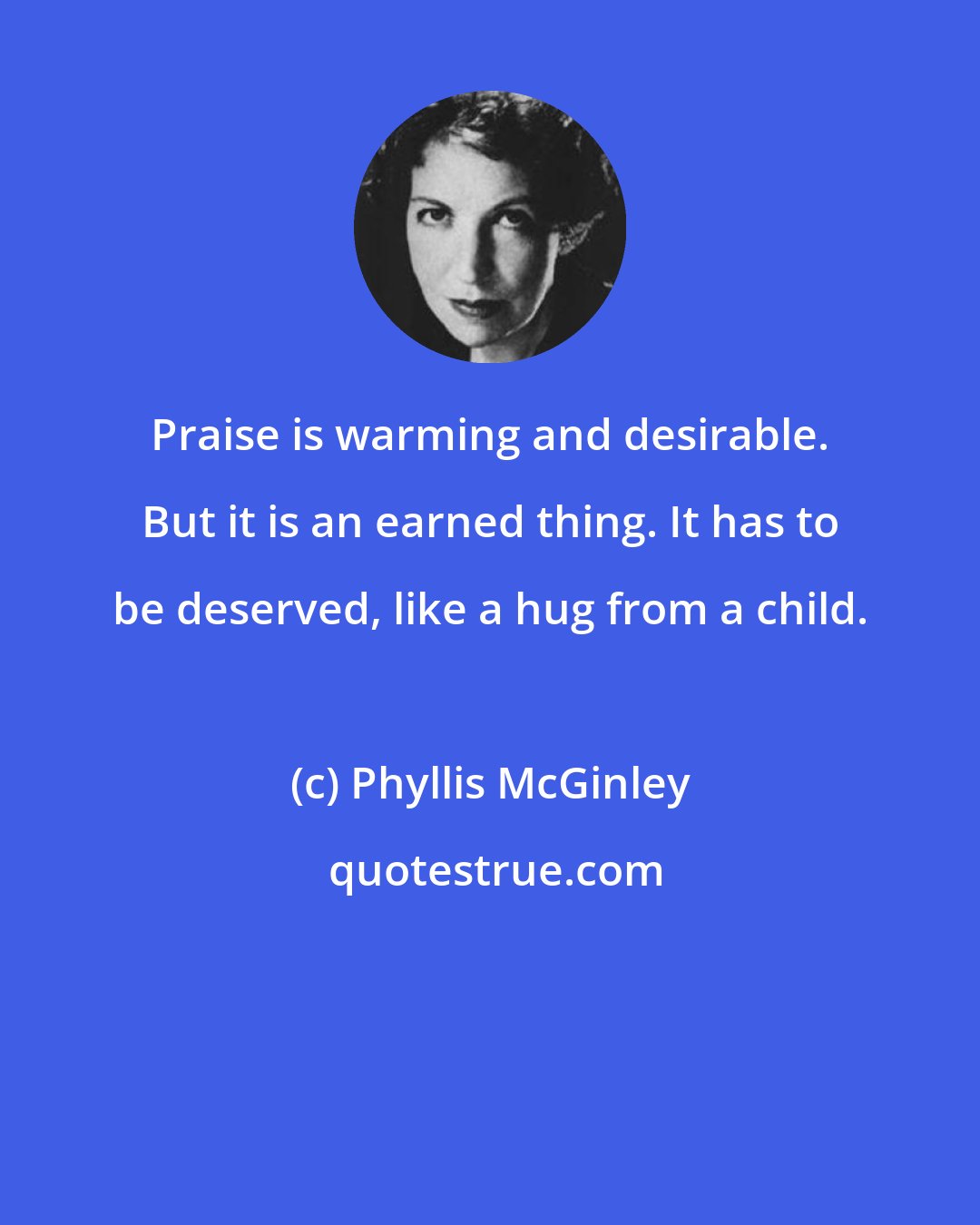 Phyllis McGinley: Praise is warming and desirable. But it is an earned thing. It has to be deserved, like a hug from a child.