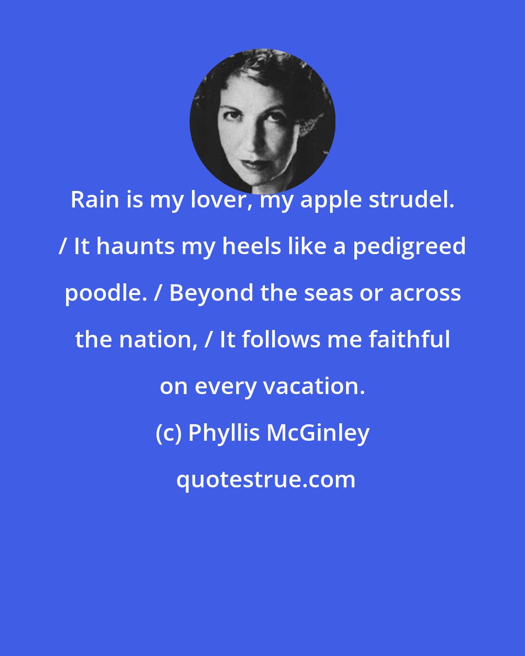 Phyllis McGinley: Rain is my lover, my apple strudel. / It haunts my heels like a pedigreed poodle. / Beyond the seas or across the nation, / It follows me faithful on every vacation.