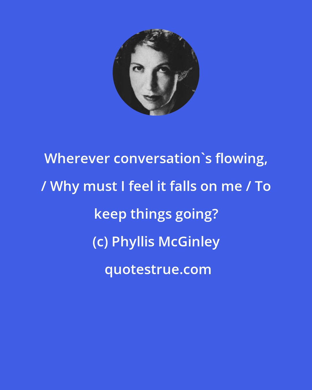 Phyllis McGinley: Wherever conversation's flowing, / Why must I feel it falls on me / To keep things going?