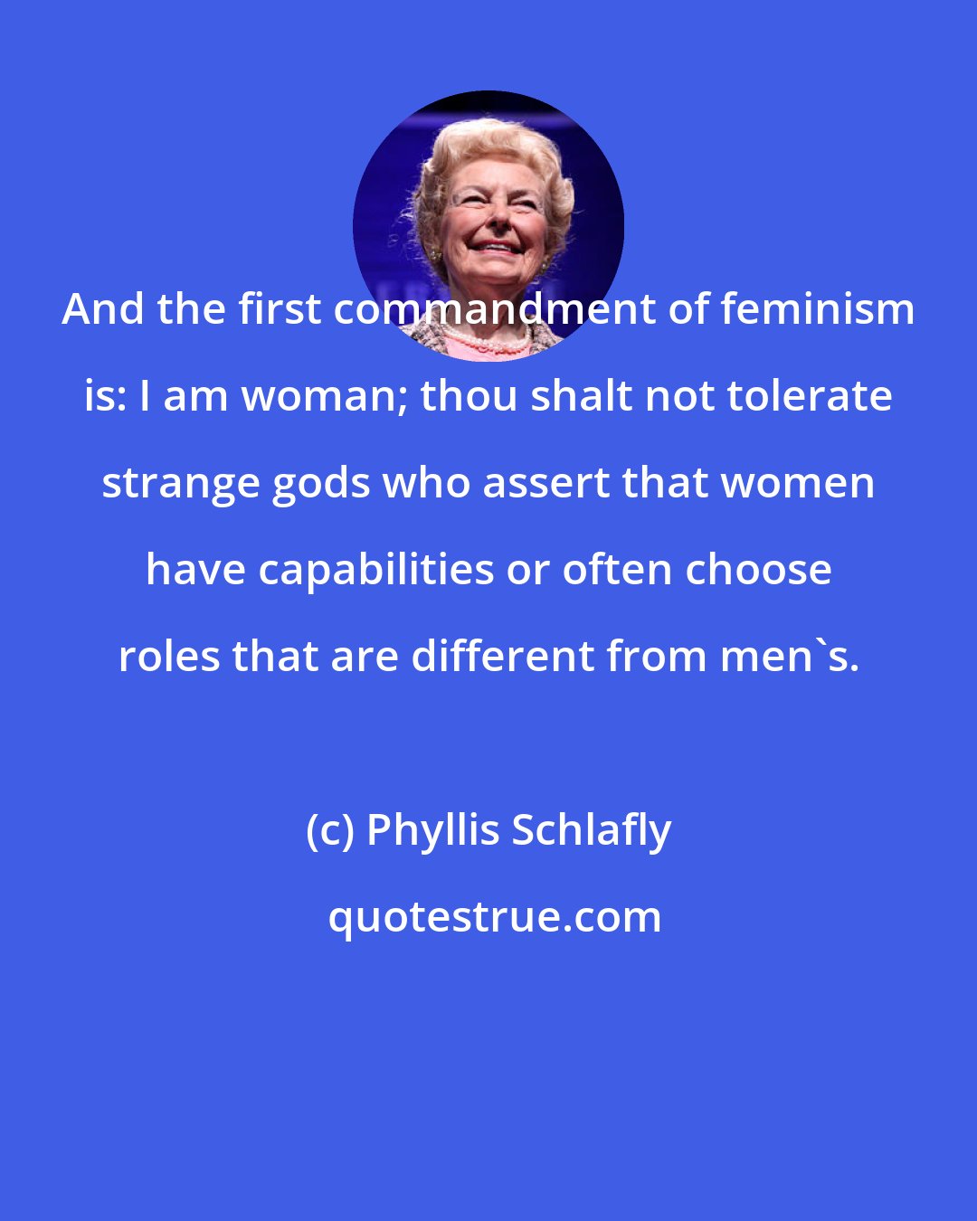 Phyllis Schlafly: And the first commandment of feminism is: I am woman; thou shalt not tolerate strange gods who assert that women have capabilities or often choose roles that are different from men's.